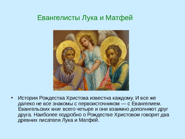  Евангелисты Лука и Матфей История Рождества Христова известна каждому. И все же далеко не все знакомы с первоисточником — с Евангелием. Евангельских книг всего четыре и они взаимно дополняют друг друга. Наиболее подробно о Рождестве Христовом говорят два древних писателя Лука и Матфей. 