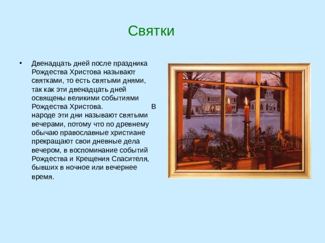  Святки Двенадцать дней после праздника Рождества Христова называют святками, то есть святыми днями, так как эти двенадцать дней освящены великими событиями Рождества Христова. В народе эти дни называют святыми вечерами, потому что по древнему обычаю православные христиане прекращают свои дневные дела вечером, в воспоминание событий Рождества и Крещения Спасителя, бывших в ночное или вечернее время.  