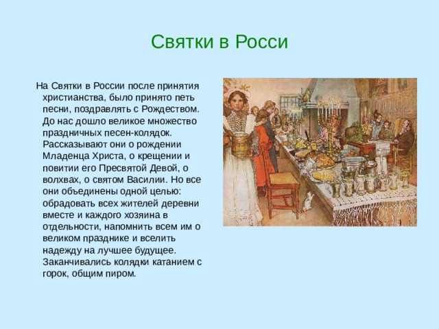 Святки в Росси  На Святки в России после принятия христианства, было принято петь песни, поздравлять с Рождеством. До нас дошло великое множество праздничных песен-колядок. Рассказывают они о рождении Младенца Христа, о крещении и повитии его Пресвятой Девой, о волхвах, о святом Василии. Но все они объединены одной целью: обрадовать всех жителей деревни вместе и каждого хозяина в отдельности, напомнить всем им о великом празднике и вселить надежду на лучшее будущее. Заканчивались колядки катанием с горок, общим пиром. 