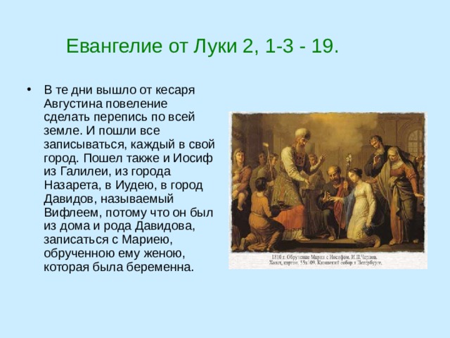  Евангелие от Луки 2, 1-3 - 19. В те дни вышло от кесаря Августина повеление сделать перепись по всей земле. И пошли все записываться, каждый в свой город. Пошел также и Иосиф из Галилеи, из города Назарета, в Иудею, в город Давидов, называемый Вифлеем, потому что он был из дома и рода Давидова, записаться с Мариею, обрученною ему женою, которая была беременна. 