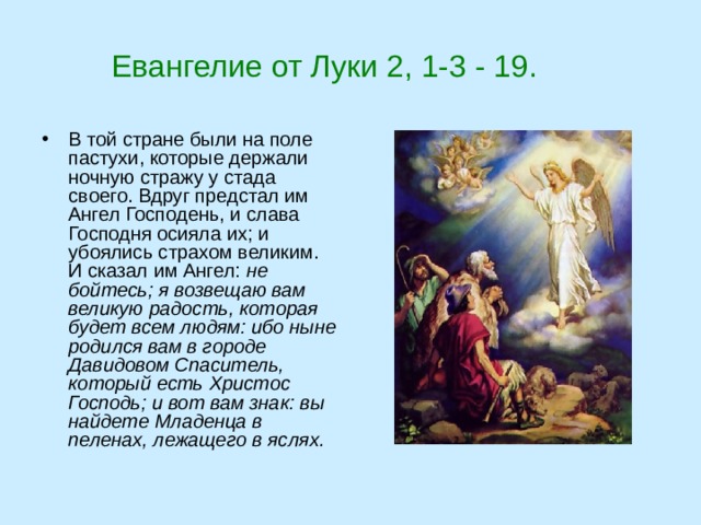  Евангелие от Луки 2, 1-3 - 19. В той стране были на поле пастухи, которые держали ночную стражу у стада своего. Вдруг предстал им Ангел Господень, и слава Господня осияла их; и убоялись страхом великим. И сказал им Ангел: не бойтесь; я возвещаю вам великую радость, которая будет всем людям: ибо ныне родился вам в городе Давидовом Спаситель, который есть Христос Господь; и вот вам знак: вы найдете Младенца в пеленах, лежащего в яслях.  