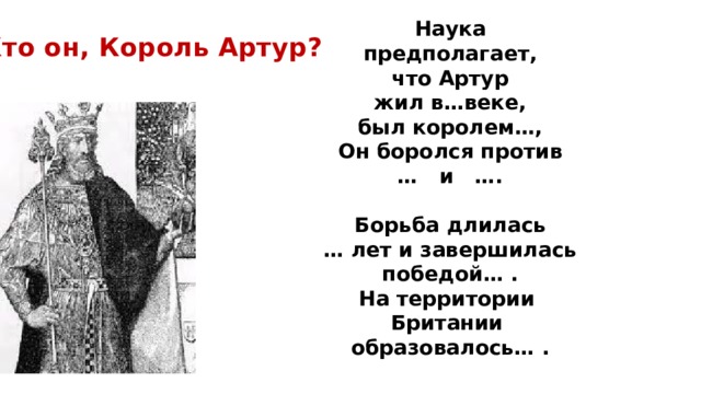 Наука  предполагает, что Артур  жил в…веке, был королем…, Он боролся против … и ….  Борьба длилась … лет и завершилась победой… . На территории Британии образовалось… . Кто он, Король Артур? 