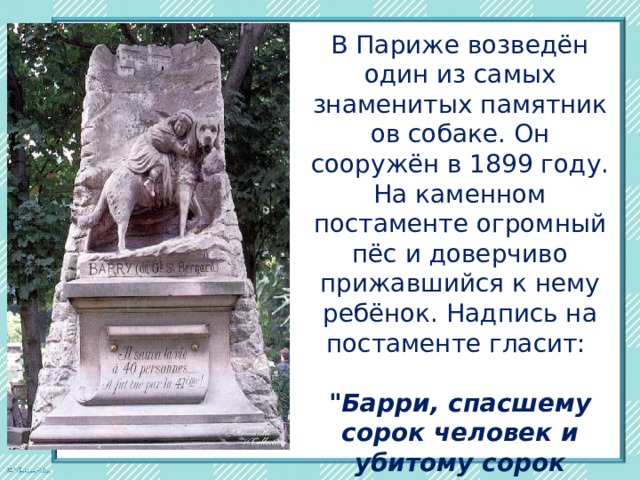 В Париже возведён один из самых знаменитых памятников собаке. Он сооружён в 1899 году. На каменном постаменте огромный пёс и доверчиво прижавшийся к нему ребёнок. Надпись на постаменте гласит:  