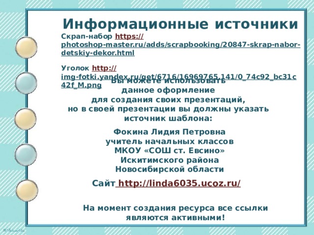 Информационные  источники Скрап-набор https:// photoshop-master.ru/adds/scrapbooking/20847-skrap-nabor-detskiy-dekor.html  Уголок http:// img-fotki.yandex.ru/get/6716/16969765.141/0_74c92_bc31c42f_M.png  Вы можете использовать данное оформление для создания своих презентаций, но в своей презентации вы должны указать источник шаблона:  Фокина Лидия Петровна учитель начальных классов МКОУ «СОШ ст. Евсино» Искитимского района Новосибирской области Сайт http://linda6035.ucoz.ru/  На момент создания ресурса все ссылки являются активными! 