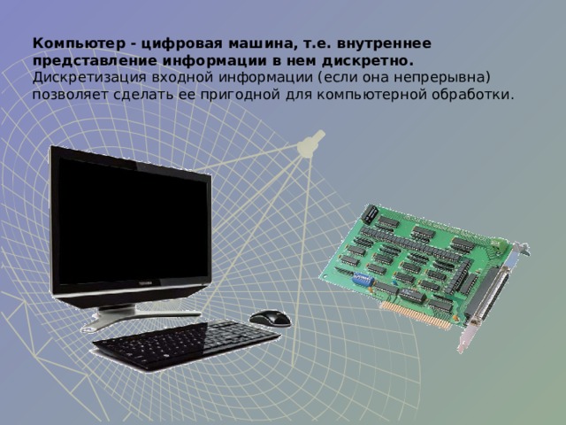 Компьютер - цифровая машина, т.е. внутреннее представление информации в нем дискретно. Дискретизация входной информации (если она непрерывна) позволяет сделать ее пригодной для компьютерной обработки. 