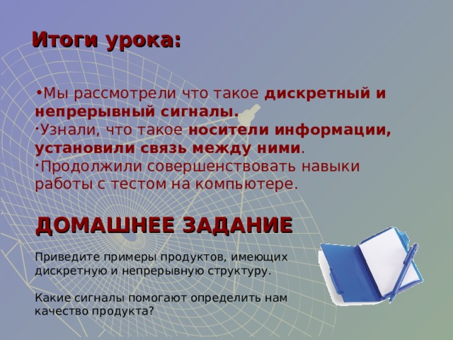 Итоги урока: Мы рассмотрели что такое дискретный и непрерывный сигналы. Узнали, что такое носители информации, установили связь между ними . Продолжили совершенствовать навыки работы с тестом на компьютере.  ДОМАШНЕЕ ЗАДАНИЕ Приведите примеры продуктов, имеющих дискретную и непрерывную структуру. Какие сигналы помогают определить нам качество продукта? 