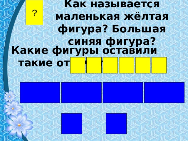 Как называется маленькая жёлтая фигура? Большая синяя фигура? ? Какие фигуры оставили такие отпечатки? 