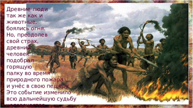 Древние люди так же как и животные, боялись огня. Но, преодолев свой страх, древний человек подобрал горящую палку во время природного пожара и унёс в свою пещеру. Это событие изменило всю дальнейшую судьбу человечества. 