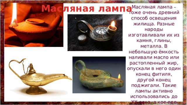 Масляная лампа Масляная лампа – тоже очень древний способ освещения жилища. Разные народы изготавливали их из камня, глины, металла. В небольшую ёмкость наливали масло или растопленный жир, опускали в него один конец фитиля, другой конец поджигали. Такие лампы активно использовались до XX века, а кое-где используются и сейчас. 