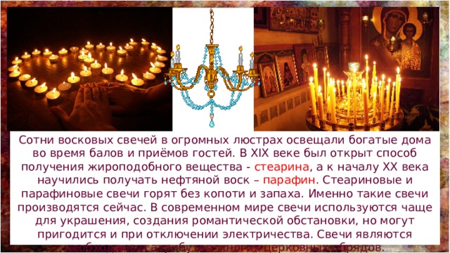 Сотни восковых свечей в огромных люстрах освещали богатые дома во время балов и приёмов гостей. В XIX веке был открыт способ получения жироподобного вещества - стеарина , а к началу XX века научились получать нефтяной воск – парафин . Стеариновые и парафиновые свечи горят без копоти и запаха. Именно такие свечи производятся сейчас. В современном мире свечи используются чаще для украшения, создания романтической обстановки, но могут пригодится и при отключении электричества. Свечи являются необходимым атрибутом многих церковных обрядов. 