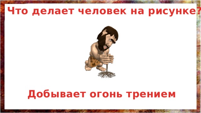 Что делает человек на рисунке? Добывает огонь трением 
