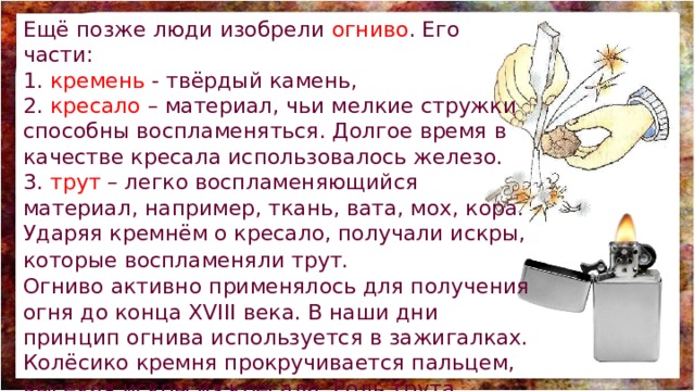 Ещё позже люди изобрели огниво . Его части: 1. кремень - твёрдый камень, 2. кресало – материал, чьи мелкие стружки способны воспламеняться. Долгое время в качестве кресала использовалось железо. 3. трут – легко воспламеняющийся материал, например, ткань, вата, мох, кора. Ударяя кремнём о кресало, получали искры, которые воспламеняли трут.  Огниво активно применялось для получения огня до конца XVIII века. В наши дни принцип огнива используется в зажигалках. Колёсико кремня прокручивается пальцем, высекая искры из кресала. Роль трута выполняет газ или бензин. 