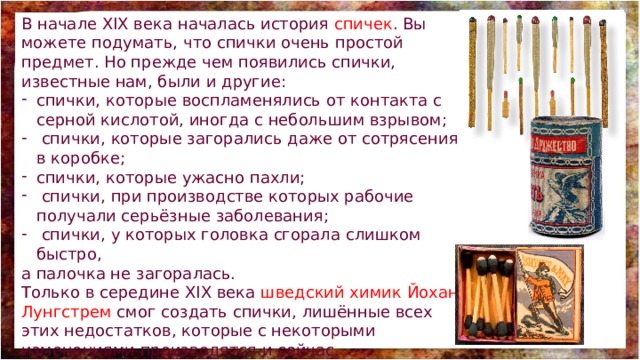 В начале XIX века началась история спичек . Вы можете подумать, что спички очень простой предмет. Но прежде чем появились спички, известные нам, были и другие: спички, которые воспламенялись от контакта с серной кислотой, иногда с небольшим взрывом;  спички, которые загорались даже от сотрясения в коробке; спички, которые ужасно пахли;  спички, при производстве которых рабочие получали серьёзные заболевания;  спички, у которых головка сгорала слишком быстро, а палочка не загоралась. Только в середине XIX века шведский химик Йохан Лунгстрем смог создать спички, лишённые всех этих недостатков, которые с некоторыми изменениями производятся и сейчас. 