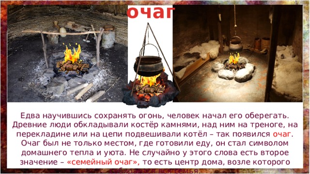 очаг Едва научившись сохранять огонь, человек начал его оберегать. Древние люди обкладывали костёр камнями, над ним на треноге, на перекладине или на цепи подвешивали котёл – так появился очаг . Очаг был не только местом, где готовили еду, он стал символом домашнего тепла и уюта. Не случайно у этого слова есть второе значение – «семейный очаг», то есть центр дома, возле которого собирается вся семья. 
