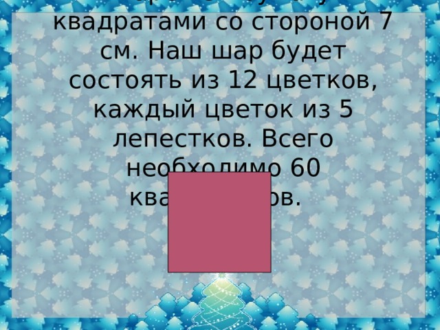 Нарежем бумагу квадратами со стороной 7 см. Наш шар будет состоять из 12 цветков, каждый цветок из 5 лепестков. Всего необходимо 60 квадратиков.  