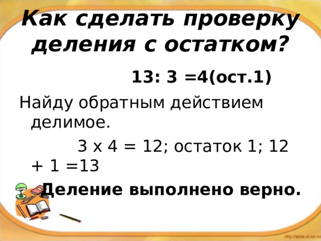 Как сделать проверку деления с остатком?  13: 3 =4(ост.1) Найду обратным действием делимое.  3 х 4 = 12; остаток 1; 12 + 1 =13  Деление выполнено верно. 