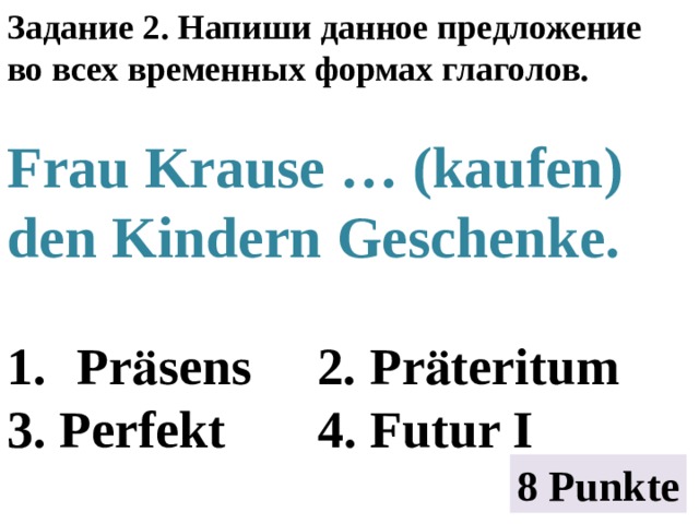 Задание 2. Напиши данное предложение во всех временных формах глаголов.  Frau Krause … (kaufen) den Kindern Geschenke.  Prӓsens 2. Prӓteritum 3. Perfekt 4. Futur I 8 Punkte 