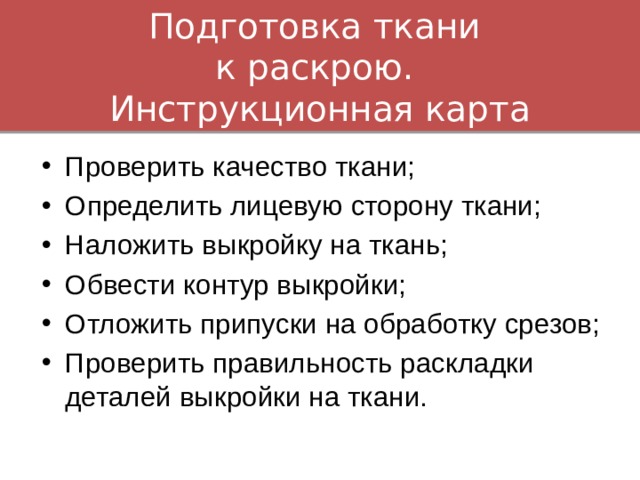 Подготовка ткани  к раскрою.  Инструкционная карта Проверить качество ткани; Определить лицевую сторону ткани; Наложить выкройку на ткань; Обвести контур выкройки; Отложить припуски на обработку срезов; Проверить правильность раскладки деталей выкройки на ткани. 