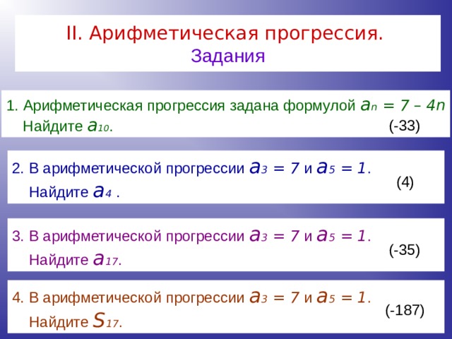 II . Арифметическая прогрессия.   Задания Арифметическая прогрессия задана формулой a n = 7 – 4 n  Найдите a 10 .  (-33) 2. В арифметической прогрессии a 3 = 7 и a 5 = 1 .  Найдите a 4 . (4)  3. В арифметической прогрессии a 3 = 7 и a 5 = 1 .  Найдите a 17 .  (-35)  4. В арифметической прогрессии a 3 = 7 и a 5 = 1 .  Найдите S 17 . (-187) 