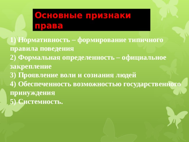 Основные признаки права 1) Нормативность – формирование типичного правила поведения 2) Формальная определенность – официальное закрепление 3) Проявление воли и сознания людей 4) Обеспеченность возможностью государственного принуждения 5) Системность. 