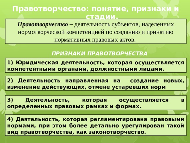 Правотворчество: понятие, признаки и стадии. Правотворчество – деятельность субъектов, наделенных нормотворческой компетенцией по созданию и принятию нормативных правовых актов. ПРИЗНАКИ ПРАВОТВОРЧЕСТВА 1) Юридическая деятельность, которая осуществляется компетентными органами, должностными лицами. 2) Деятельность направленная на создание новых, изменение действующих, отмене устаревших норм 3) Деятельность, которая осуществляется в определенных правовых рамках и формах. 4) Деятельность, которая регламентирована правовыми нормами, при этом более детально урегулирован такой вид правотворчества, как законотворчество. 