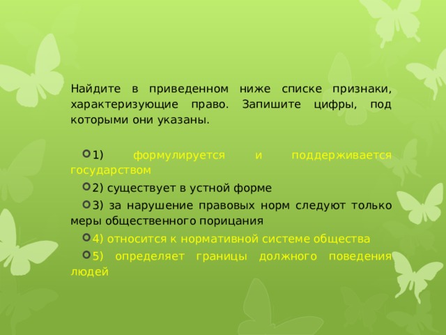 Найдите в приведенном ниже списке признаки, характеризующие право. Запишите цифры, под которыми они указаны.   1) формулируется и поддерживается государством 2) существует в устной форме 3) за нарушение правовых норм следуют только меры общественного порицания 4) относится к нормативной системе общества 5) определяет границы должного поведения людей 