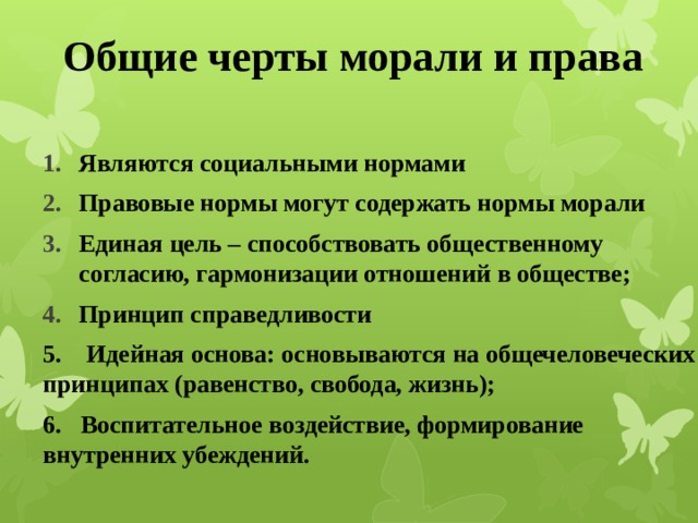 Общие черты морали и права  Являются социальными нормами Правовые нормы могут содержать нормы морали Единая цель – способствовать общественному согласию, гармонизации отношений в обществе; Принцип справедливости 5. Идейная основа: основываются на общечеловеческих принципах (равенство, свобода, жизнь); 6. Воспитательное воздействие, формирование внутренних убеждений.   