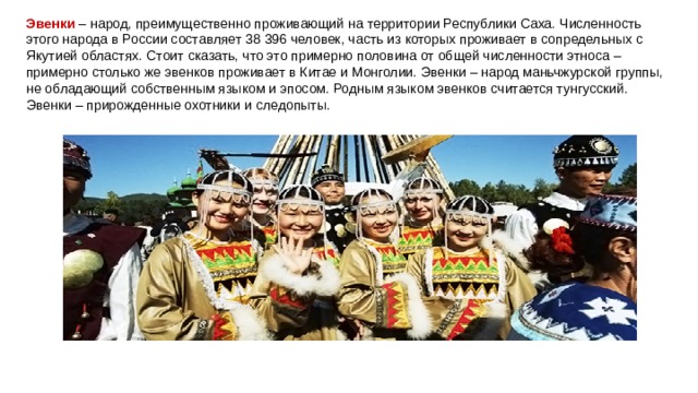 Эвенки  – народ, преимущественно проживающий на территории Республики Саха. Численность этого народа в России составляет 38 396 человек, часть из которых проживает в сопредельных с Якутией областях. Стоит сказать, что это примерно половина от общей численности этноса – примерно столько же эвенков проживает в Китае и Монголии. Эвенки – народ маньчжурской группы, не обладающий собственным языком и эпосом. Родным языком эвенков считается тунгусский. Эвенки – прирожденные охотники и следопыты. 