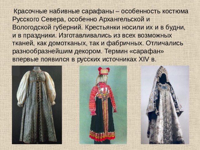  Красочные набивные сарафаны – особенность костюма Русского Севера, особенно Архангельской и Вологодской губерний. Крестьянки носили их и в будни, и в праздники. Изготавливались из всех возможных тканей, как домотканых, так и фабричных. Отличались разнообразнейшим декором. Термин «сарафан» впервые появился в русских источниках XIV в. 