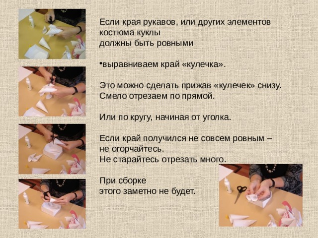Если края рукавов, или других элементов костюма куклы должны быть ровными выравниваем край «кулечка». Это можно сделать прижав «кулечек» снизу. Смело отрезаем по прямой. Или по кругу, начиная от уголка. Если край получился не совсем ровным – не огорчайтесь. Не старайтесь отрезать много. При сборке этого заметно не будет. 