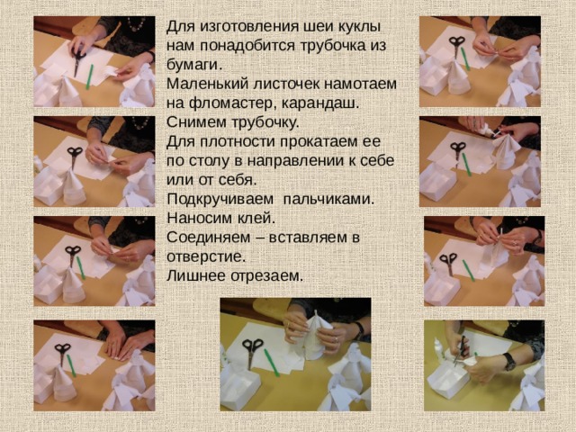 Для изготовления шеи куклы нам понадобится трубочка из бумаги. Маленький листочек намотаем на фломастер, карандаш. Снимем трубочку. Для плотности прокатаем ее по столу в направлении к себе или от себя. Подкручиваем пальчиками. Наносим клей. Соединяем – вставляем в отверстие. Лишнее отрезаем. 