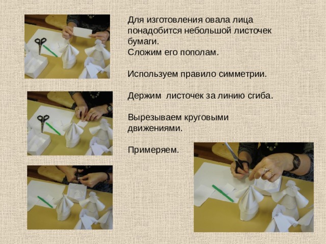 Для изготовления овала лица понадобится небольшой листочек бумаги. Сложим его пополам. Используем правило симметрии. Держим листочек за линию сгиба. Вырезываем круговыми движениями. Примеряем. 