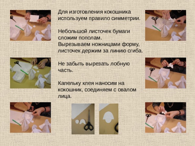 Для изготовления кокошника используем правило симметрии. Небольшой листочек бумаги сложим пополам. Вырезываем ножницами форму, листочек держим за линию сгиба. Не забыть вырезать лобную часть. Капельку клея наносим на кокошник, соединяем с овалом лица. 