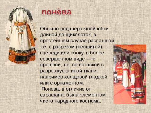 Обычно род шерстяной юбки длиной до щиколоток, в простейшем случае распашной, т.е. с разрезом (несшитой) спереди или сбоку, в более совершенном виде — с прошвой, т.е. со вставкой в разрез куска иной ткани, например холщовой гладкой или с орнаментом.  Понева, в отличие от сарафана, была элементом чисто народного костюма. 