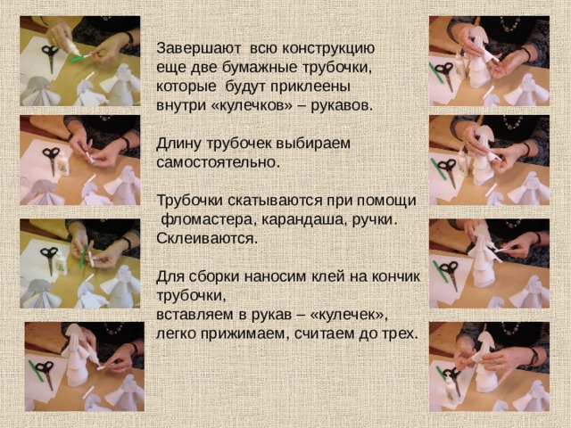 Завершают всю конструкцию еще две бумажные трубочки, которые будут приклеены внутри «кулечков» – рукавов. Длину трубочек выбираем самостоятельно. Трубочки скатываются при помощи  фломастера, карандаша, ручки. Склеиваются. Для сборки наносим клей на кончик трубочки, вставляем в рукав – «кулечек», легко прижимаем, считаем до трех. 