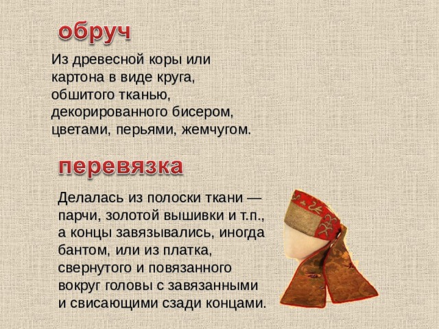 Из древесной коры или картона в виде круга, обшитого тканью, декорированного бисером, цветами, перьями, жемчугом. Делалась из полоски ткани — парчи, золотой вышивки и т.п., а концы завязывались, иногда бантом, или из платка, свернутого и повязанного вокруг головы с завязанными и свисающими сзади концами. 