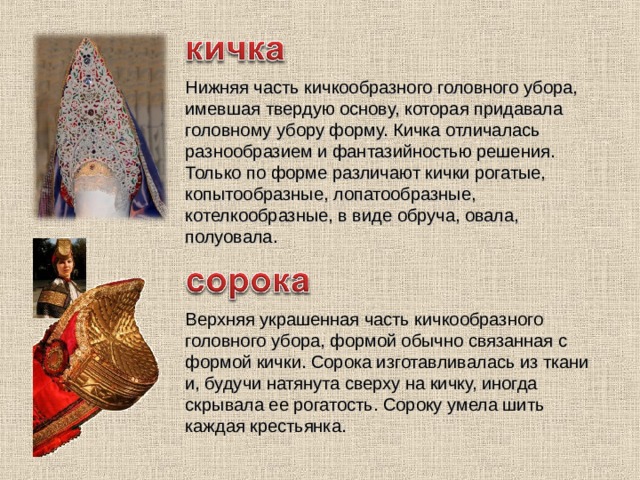 Нижняя часть кичкообразного головного убора, имевшая твердую основу, которая придавала головному убору форму. Кичка отличалась разнообразием и фантазийностью решения. Только по форме различают кички рогатые, копытообразные, лопатообразные, котелкообразные, в виде обруча, овала, полуовала. Верхняя украшенная часть кичкообразного головного убора, формой обычно связанная с формой кички. Сорока изготавливалась из ткани и, будучи натянута сверху на кичку, иногда скрывала ее рогатость. Сороку умела шить каждая крестьянка. 