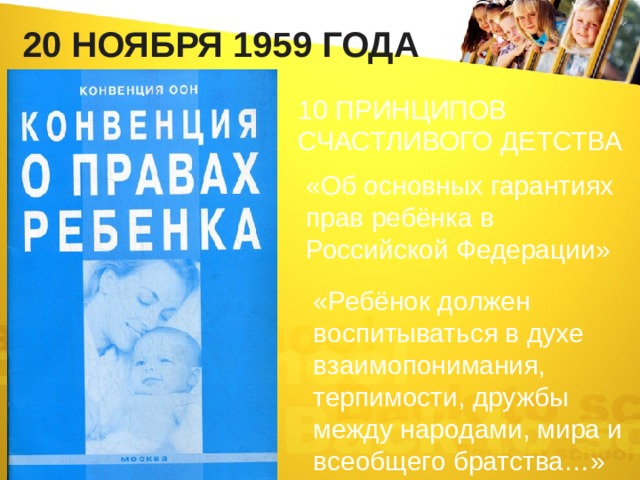 20 НОЯБРЯ 1959 года 10 ПРИНЦИПОВ СЧАСТЛИВОГО ДЕТСТВА «Об основных гарантиях прав ребёнка в Российской Федерации» «Ребёнок должен воспитываться в духе взаимопонимания, терпимости, дружбы между народами, мира и всеобщего братства…» 