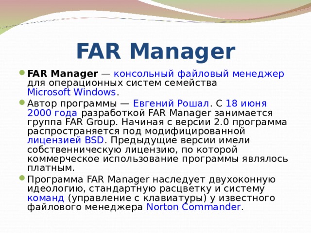 FAR Manager FAR Manager  — консольный  файловый менеджер для операционных систем семейства Microsoft Windows . Автор программы — Евгений Рошал . С 18 июня  2000 года разработкой FAR Manager занимается группа FAR Group. Начиная с версии 2.0 программа распространяется под модифицированной лицензией BSD . Предыдущие версии имели собственническую лицензию, по которой коммерческое использование программы являлось платным. Программа FAR Manager наследует двухоконную идеологию, стандартную расцветку и систему команд (управление с клавиатуры) у известного файлового менеджера Norton Commander . 