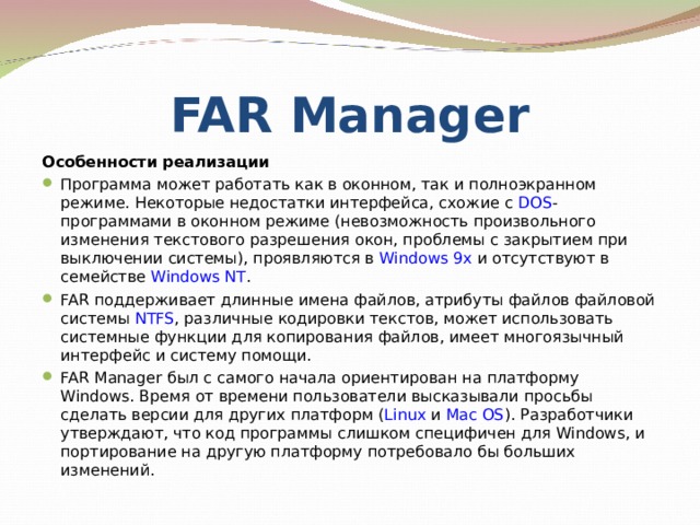 FAR Manager Особенности реализации Программа может работать как в оконном, так и полноэкранном режиме. Некоторые недостатки интерфейса, схожие с DOS -программами в оконном режиме (невозможность произвольного изменения текстового разрешения окон, проблемы с закрытием при выключении системы), проявляются в Windows 9x и отсутствуют в семействе Windows NT . FAR поддерживает длинные имена файлов, атрибуты файлов файловой системы NTFS , различные кодировки текстов, может использовать системные функции для копирования файлов, имеет многоязычный интерфейс и систему помощи. FAR Manager был с самого начала ориентирован на платформу Windows. Время от времени пользователи высказывали просьбы сделать версии для других платформ ( Linux и Mac OS ). Разработчики утверждают, что код программы слишком специфичен для Windows, и портирование на другую платформу потребовало бы больших изменений.  