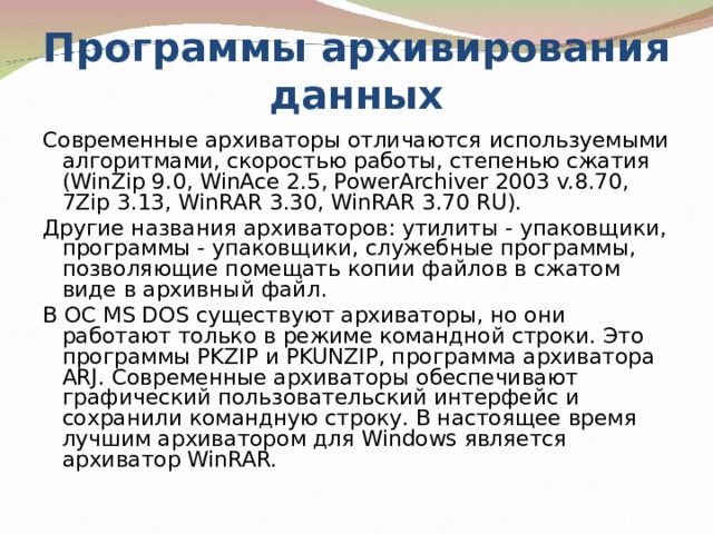 Программы архивирования данных Современные архиваторы отличаются используемыми алгоритмами, скоростью работы, степенью сжатия (WinZip 9.0, WinAce 2.5, PowerArchiver 2003 v.8.70, 7Zip 3.13, WinRAR 3.30, WinRAR 3.70 RU). Другие названия архиваторов: утилиты - упаковщики, программы - упаковщики, служебные программы, позволяющие помещать копии файлов в сжатом виде в архивный файл. В ОС MS DOS существуют архиваторы, но они работают только в режиме командной строки. Это программы PKZIP и PKUNZIP, программа архиватора ARJ. Современные архиваторы обеспечивают графический пользовательский интерфейс и сохранили командную строку. В настоящее время лучшим архиватором для Windows является архиватор WinRAR. 