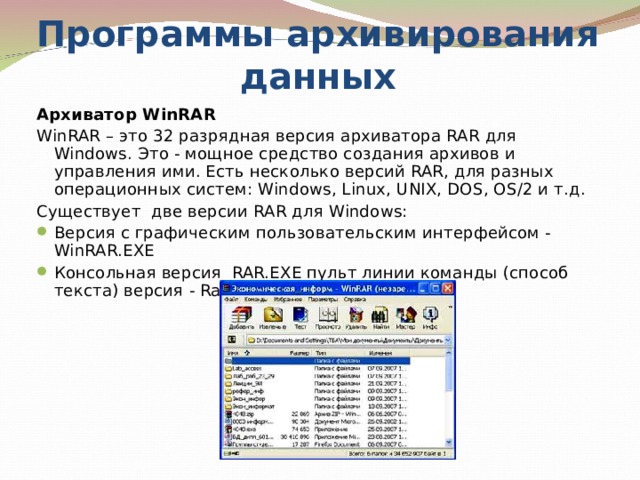 Программы архивирования данных Архиватор WinRAR WinRAR – это 32 разрядная версия архиватора RAR для Windows. Это - мощное средство создания архивов и управления ими. Есть несколько версий RAR, для разных операционных систем: Windows, Linux, UNIX, DOS, OS/2 и т.д. Существует  две версии RAR для Windows: Версия с графическим пользовательским интерфейсом - WinRAR.EXE Консольная версия  RAR.EXE пульт линии команды (способ текста) версия - Rar.exe 