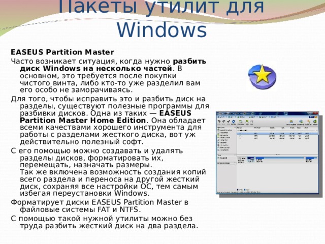 Пакеты утилит для Windows EASEUS Partition Master Часто возникает ситуация, когда нужно разбить диск Windows на несколько частей . В основном, это требуется после покупки чистого винта, либо кто-то уже разделил вам его особо не заморачиваясь. Для того, чтобы исправить это и разбить диск на разделы, существуют полезные программы для разбивки дисков. Одна из таких — EASEUS Partition Master Home Edition . Она обладает всеми качествами хорошего инструмента для работы с разделами жесткого диска, вот уж действительно полезный софт. С его помощью можно создавать и удалять разделы дисков, форматировать их, перемещать, назначать размеры.  Так же включена возможность создания копий всего раздела и переноса на другой жесткий диск, сохраняя все настройки ОС, тем самым избегая переустановки Windows. Форматирует диски EASEUS Partition Master в файловые системы FAT и NTFS. С помощью такой нужной утилиты можно без труда разбить жесткий диск на два раздела. 