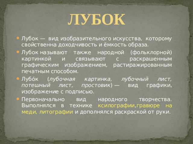 ЛУБОК  Лубок — вид изобразительного искусства, которому свойственна доходчивость и ёмкость образа.  Лубок называют также народной (фольклорной) картинкой и связывают с раскрашенным графическим изображением, растиражированным печатным способом. Лубо́к ( лубочная картинка, лубочный лист, потешный лист, простовик ) — вид графики, изображение с подписью. Первоначально вид народного творчества. Выполнялся в технике ксилографии , гравюре на меди, литографии и дополнялся раскраской от руки. 