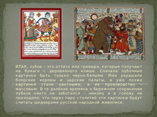  ИТАК, лубок – это оттиск или гравюра, которые получают на бумаге с деревянного клише. Сначала лубочные картинки быть только черно-белыми. Ими украшали боярские хоромы и царские палаты, а уже позже картинки стали цветными, а их производство – массовым. В те далёкие времена о бережном сохранении лубков никто не заботился – никому и в голову не приходило, что через пару столетий эти картинки будут считать шедеврами русской народной живописи. 