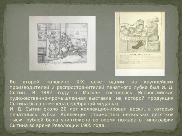 Во второй половине XIX веке одним из крупнейших производителей и распространителей печатного лубка был И. Д. Сытин. В 1882 году в Москве состоялась Всероссийская художественно-промышленная выставка, на которой продукция Сытина была отмечена серебряной медалью. И. Д. Сытин около 20 лет коллекционировал доски, с которых печатались лубки. Коллекция стоимостью несколько десятков тысяч рублей была уничтожена во время пожара в типографии Сытина во время Революции 1905 года. 