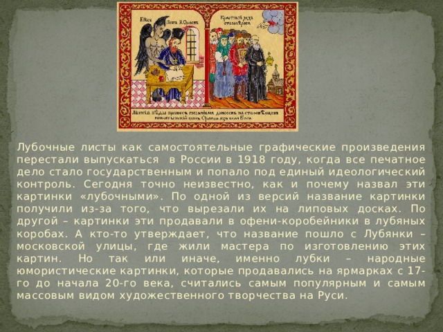 Лубочные листы как самостоятельные графические произведения перестали выпускаться в России в 1918 году, когда все печатное дело стало государственным и попало под единый идеологический контроль. Сегодня точно неизвестно, как и почему назвал эти картинки «лубочными». По одной из версий название картинки получили из-за того, что вырезали их на липовых досках. По другой – картинки эти продавали в офени-коробейники в лубяных коробах. А кто-то утверждает, что название пошло с Лубянки – московской улицы, где жили мастера по изготовлению этих картин. Но так или иначе, именно лубки – народные юмористические картинки, которые продавались на ярмарках с 17-го до начала 20-го века, считались самым популярным и самым массовым видом художественного творчества на Руси. 