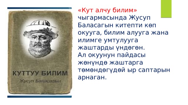 «Кут алчу билим» чыгармасында Жусуп Баласагын китепти көп окууга, билим алууга жана илимге умтулууга жаштарды үндөгөн.  Ал окуунун пайдасы жөнүндө жаштарга төмөндөгүдөй ыр саптарын арнаган. 