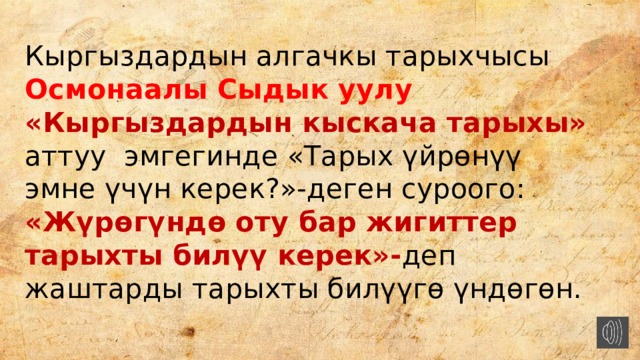 Кыргыздардын алгачкы тарыхчысы Осмонаалы Сыдык уулу «Кыргыздардын кыскача тарыхы» аттуу эмгегинде «Тарых үйрөнүү эмне үчүн керек?»-деген суроого: «Жүрөгүндө оту бар жигиттер тарыхты билүү керек»- деп жаштарды тарыхты билүүгө үндөгөн. 