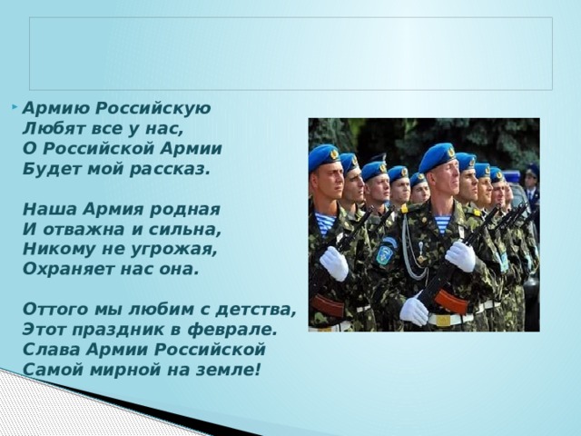 Армию Российскую  Любят все у нас,  О Российской Армии  Будет мой рассказ.     Наша Армия родная  И отважна и сильна,  Никому не угрожая,  Охраняет нас она.     Оттого мы любим с детства,  Этот праздник в феврале.  Слава Армии Российской  Самой мирной на земле! 